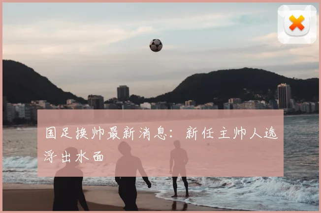 国足换帅最新消息：新任主帅人选浮出水面
