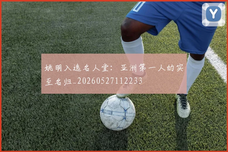 姚明入选名人堂：亚洲第一人的实至名归_20260527112233