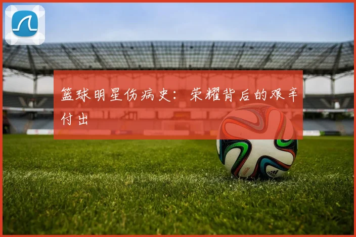 篮球明星伤病史:荣耀背后的艰辛付出