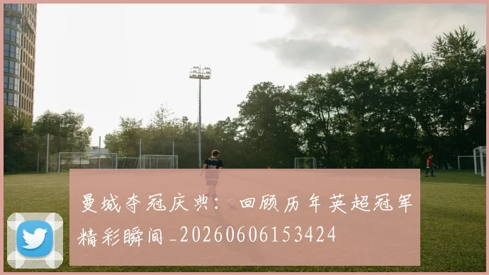 曼城夺冠庆典：回顾历年英超冠军精彩瞬间_20260606153424