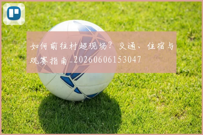 如何前往村超现场？交通、住宿与观赛指南_20260606153047