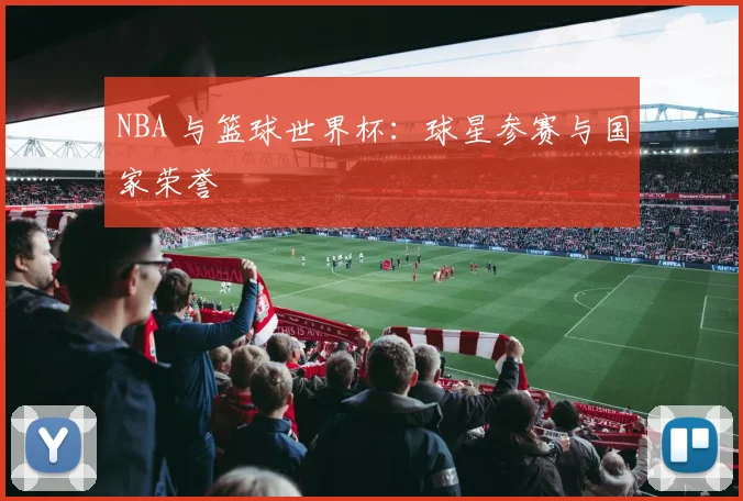 NBA 与篮球世界杯：球星参赛与国家荣誉