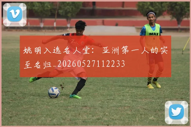 姚明入选名人堂:亚洲第一人的实至名归_20260527112233