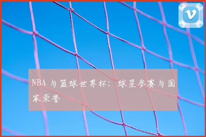 NBA 与篮球世界杯：球星参赛与国家荣誉