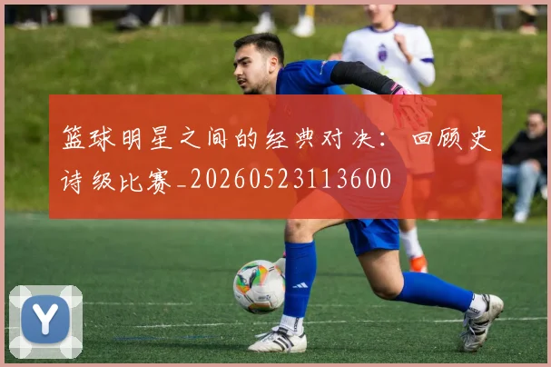 篮球明星之间的经典对决:回顾史诗级比赛_20260523113600