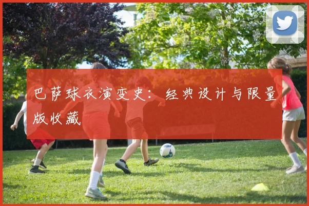 巴萨球衣演变史：经典设计与限量版收藏