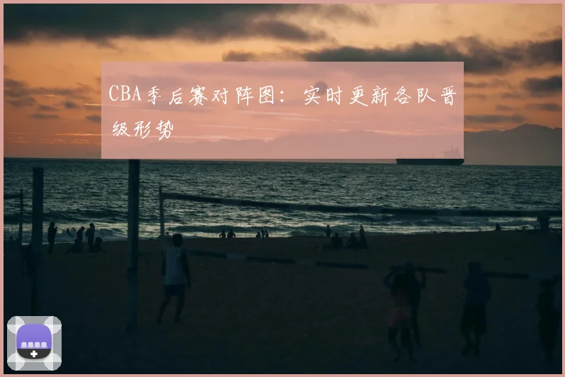 CBA季后赛对阵图：实时更新各队晋级形势