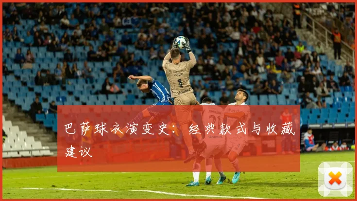 巴萨球衣演变史：经典款式与收藏建议