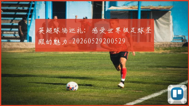 英超球场巡礼:感受世界级足球圣殿的魅力_20260529200529