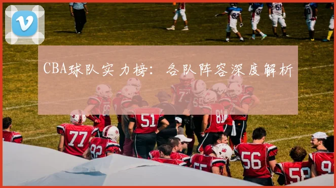 CBA球队实力榜：各队阵容深度解析