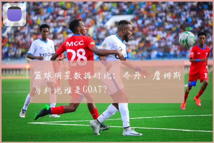 篮球明星数据对比：乔丹、詹姆斯与科比谁是GOAT？