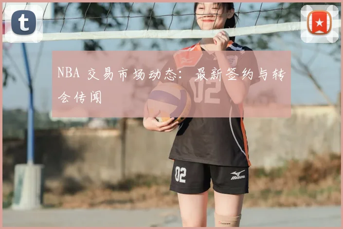 NBA 交易市场动态：最新签约与转会传闻