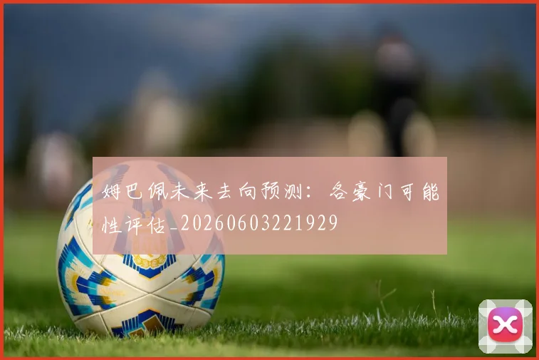 姆巴佩未来去向预测：各豪门可能性评估_20260603221929