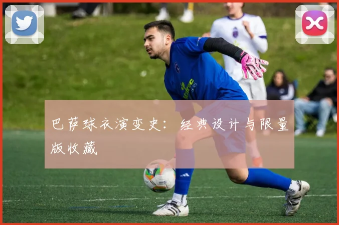 巴萨球衣演变史:经典设计与限量版收藏