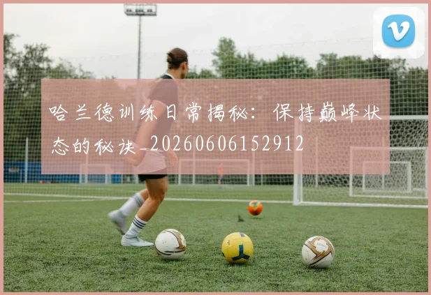 哈兰德训练日常揭秘：保持巅峰状态的秘诀_20260606152912