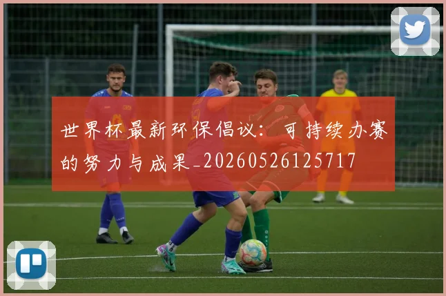 世界杯最新环保倡议：可持续办赛的努力与成果_20260526125717