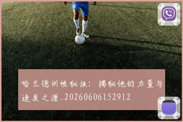 哈兰德训练秘诀：揭秘他的力量与速度之源_20260606152912
