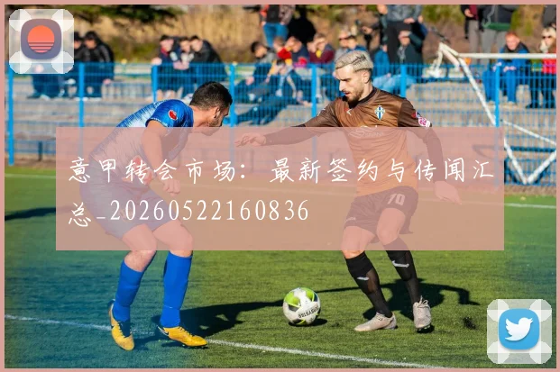 意甲转会市场:最新签约与传闻汇总_20260522160836