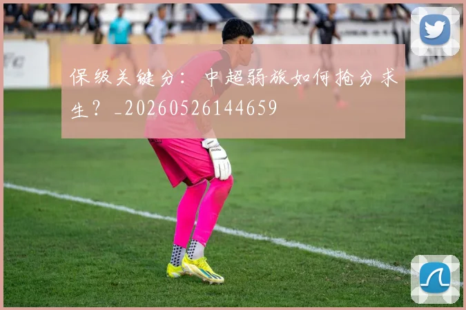 保级关键分:中超弱旅如何抢分求生?_20260526144659