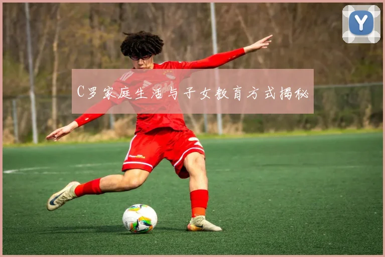 C罗家庭生活与子女教育方式揭秘
