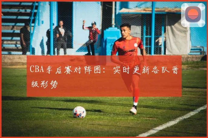 CBA季后赛对阵图:实时更新各队晋级形势