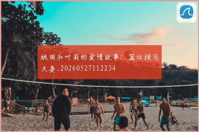 姚明和叶莉的爱情故事：篮坛模范夫妻_20260527112234