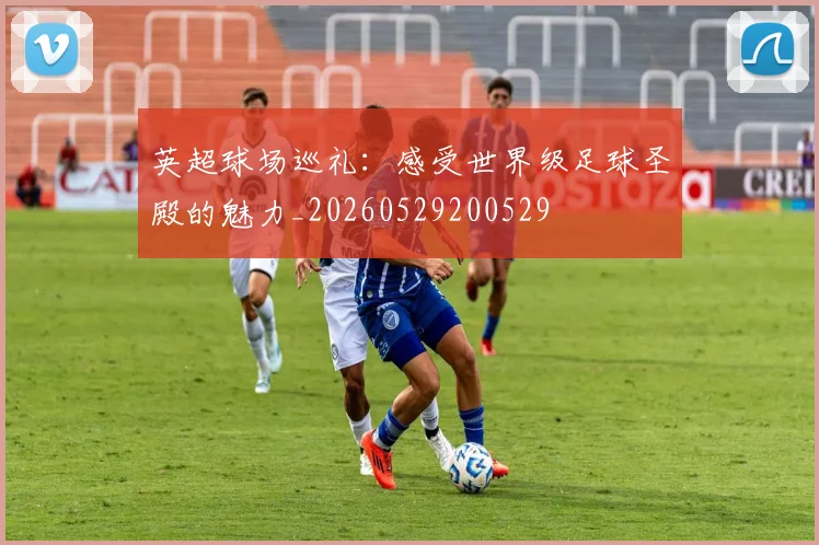 英超球场巡礼：感受世界级足球圣殿的魅力_20260529200529