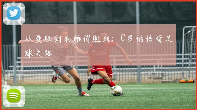 从曼联到利雅得胜利：C罗的传奇足球之路