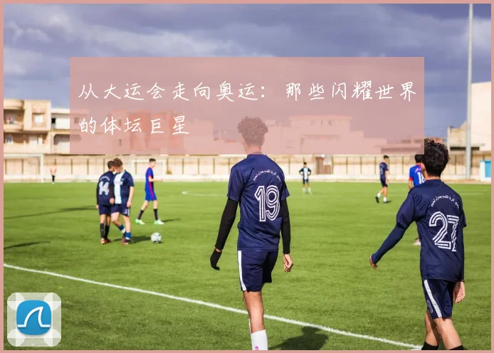 从大运会走向奥运:那些闪耀世界的体坛巨星